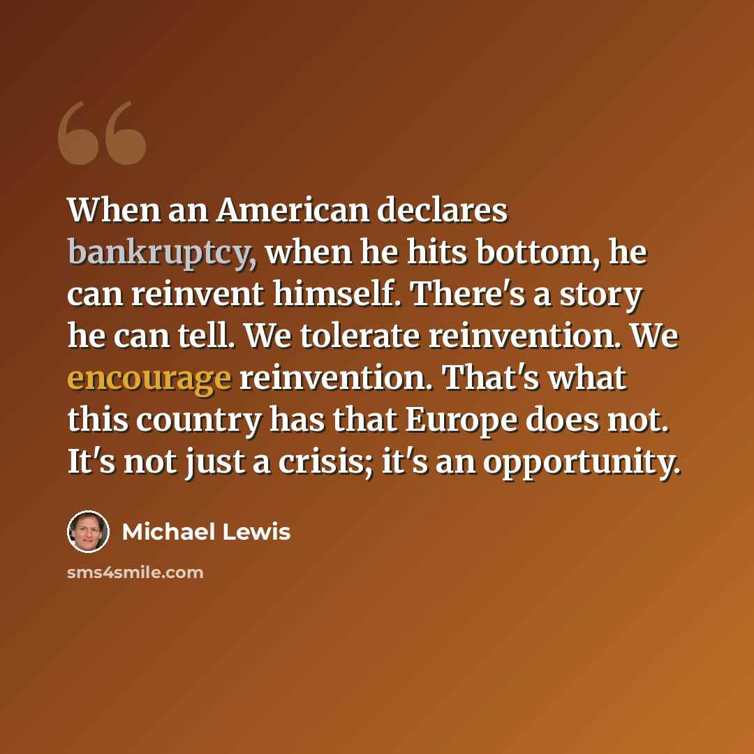 “When an American declares bankruptcy, when he hits bottom, he can reinvent himself. There's a story he can tell. We tolerate reinvention. We encourage reinvention. That's what this country has that Europe does not. It's not just a crisis; it's an opportunity.” quote by Michael Lewis