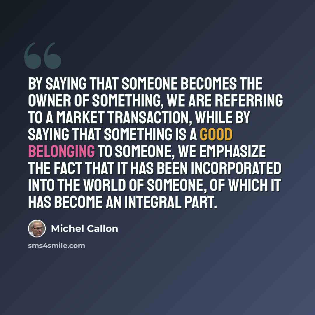 “By saying that someone becomes the owner of something, we are referring to a market transaction, while by saying that something is a good belonging to someone, we emphasize the fact that it has been incorporated into the world of someone, of which it has become an integral part.” quote by Michel Callon