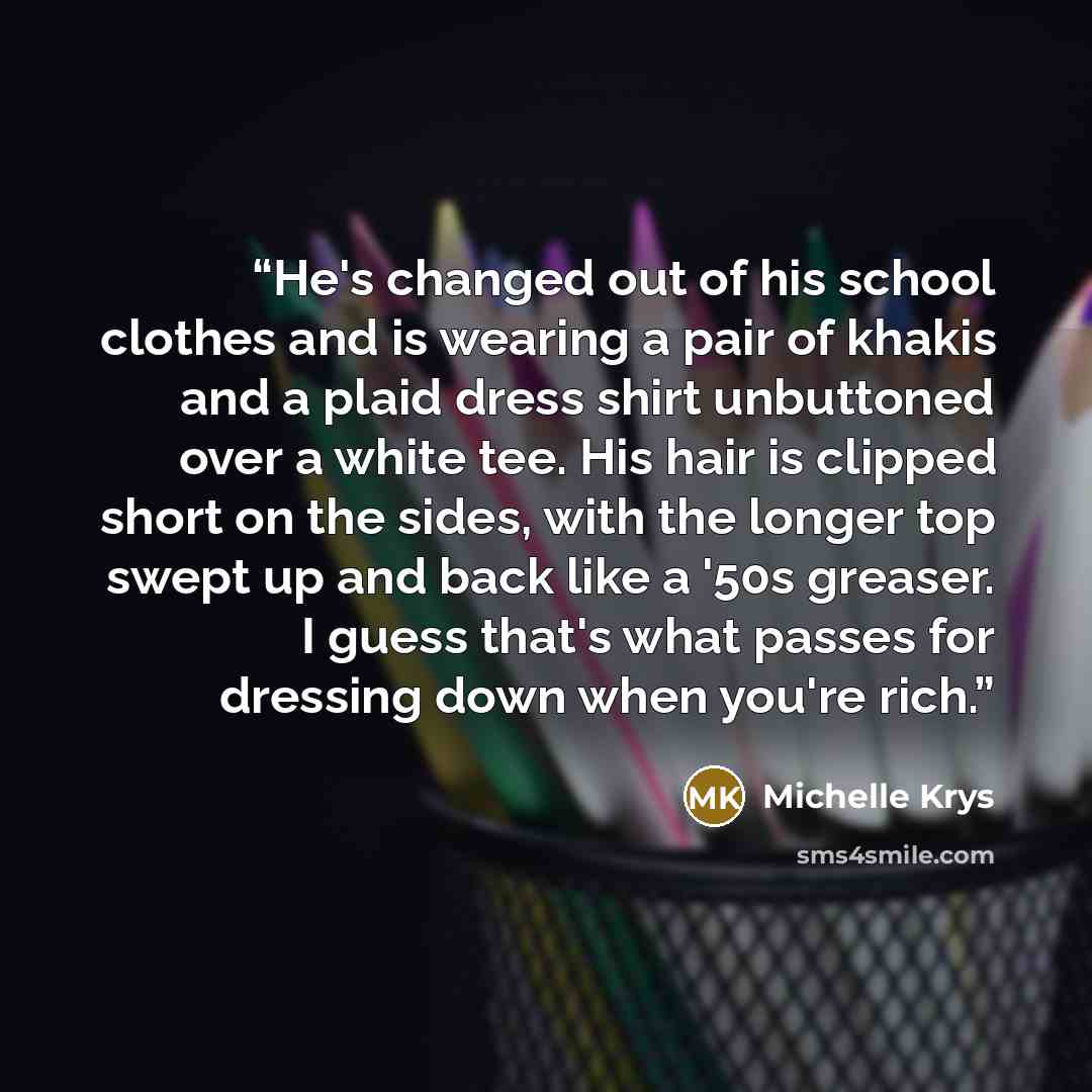 “He's changed out of his school clothes and is wearing a pair of khakis and a plaid dress shirt unbuttoned over a white tee. His hair is clipped short on the sides, with the longer top swept up and back like a '50s greaser. I guess that's what passes for dressing down when you're rich.” quote by Michelle Krys
