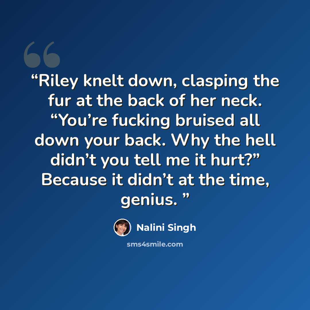 “Riley knelt down, clasping the fur at the back of her neck. “You’re fucking bruised all down your back. Why the hell didn’t you tell me it hurt?” Because it didn’t at the time, genius.” quote by Nalini Singh