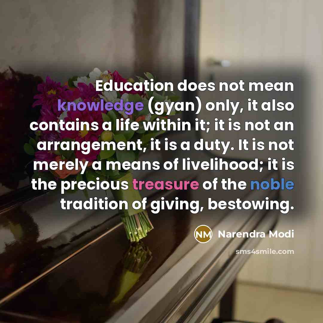 “Education does not mean knowledge (gyan) only, it also contains a life within it; it is not an arrangement, it is a duty. It is not merely a means of livelihood; it is the precious treasure of the noble tradition of giving, bestowing.” quote by Narendra Modi