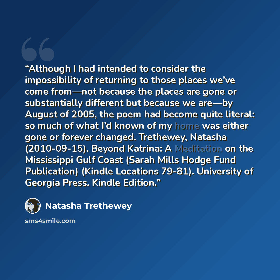 “Although I had intended to consider the impossibility of returning to those places we’ve come from—not because the places are gone or substantially different but because we are—by August of 2005, the poem had become quite literal: so much of what I’d known of my home was either gone or forever…” quote by Natasha Trethewey