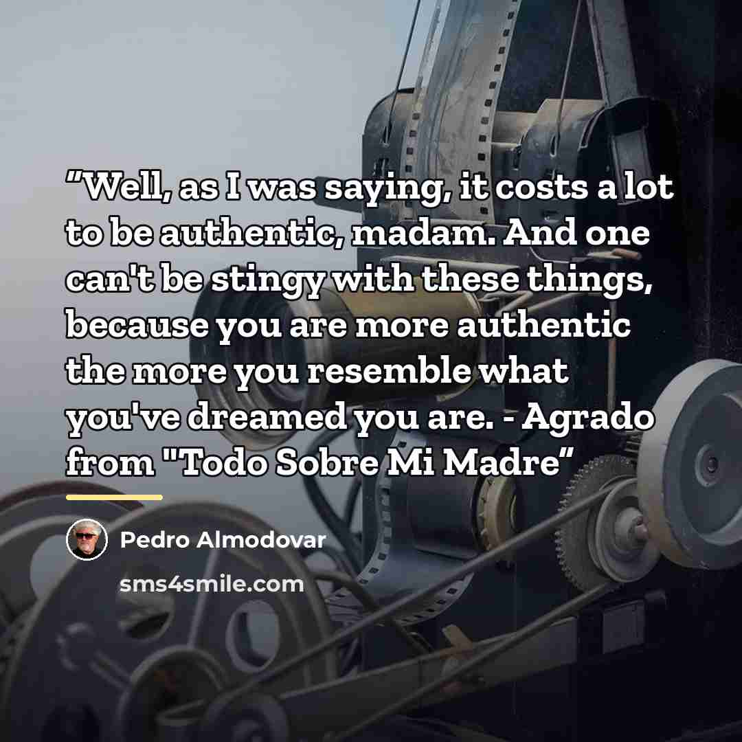 “Well, as I was saying, it costs a lot to be authentic, madam. And one can't be stingy with these things, because you are more authentic the more you resemble what you've dreamed you are. - Agrado from "Todo Sobre Mi Madre” quote by Pedro Almodovar