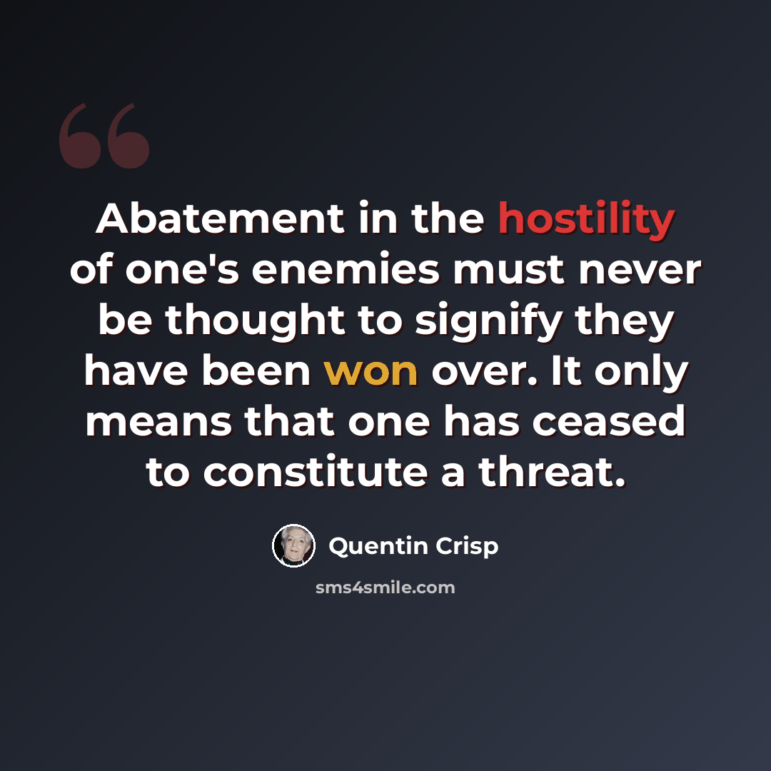 “Abatement in the hostility of one's enemies must never be thought to signify they have been won over. It only means that one has ceased to constitute a threat.” quote by Quentin Crisp