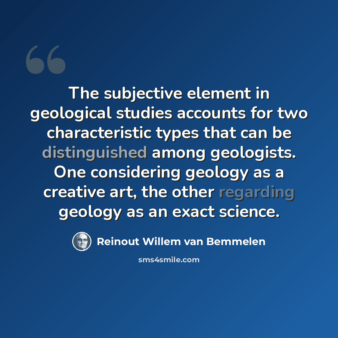 “The subjective element in geological studies accounts for two characteristic types that can be distinguished among geologists. One considering geology as a creative art, the other regarding geology as an exact science.” quote by Reinout Willem van Bemmelen