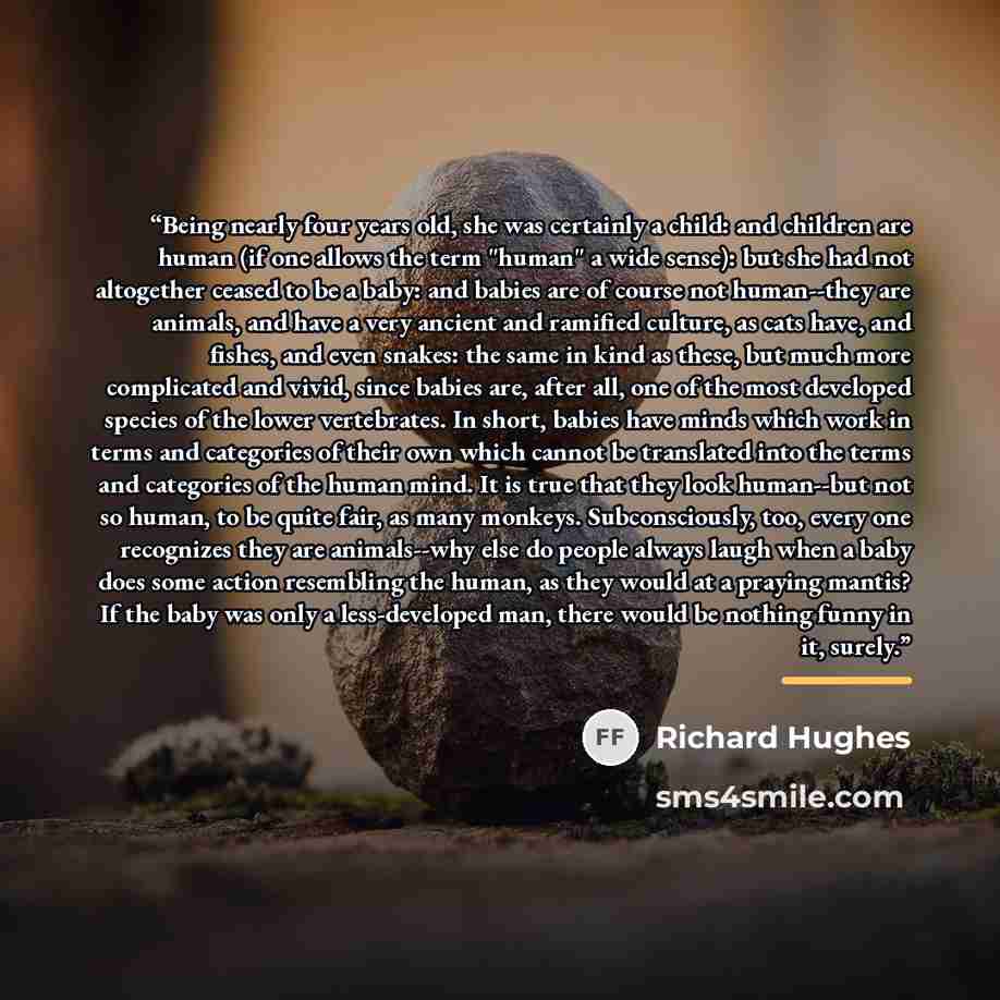 “Being nearly four years old, she was certainly a child: and children are human (if one allows the term "human" a wide sense): but she had not altogether ceased to be a baby: and babies are of course not human--they are animals, and have a very ancient and ramified culture, as cats have, and…” quote by Richard Hughes