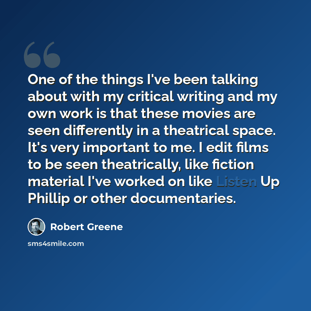 “One of the things I've been talking about with my critical writing and my own work is that these movies are seen differently in a theatrical space. It's very important to me. I edit films to be seen theatrically, like fiction material I've worked on like Listen Up Phillip or other documentaries.” quote by Robert Greene