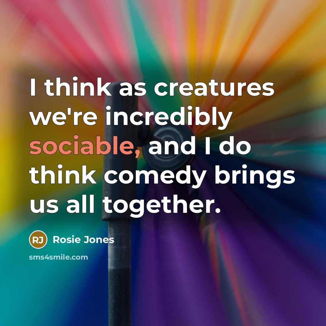 “I think as creatures we're incredibly sociable, and I do think comedy brings us all together.” quote by Rosie Jones