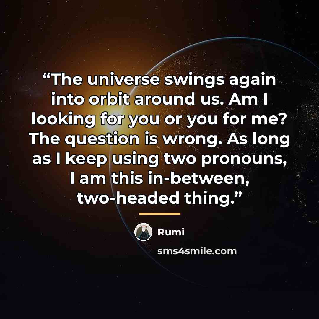 “The universe swings again into orbit around us. Am I looking for you or you for me? The question is wrong. As long as I keep using two pronouns, I am this in-between, two-headed thing.” quote by Rumi