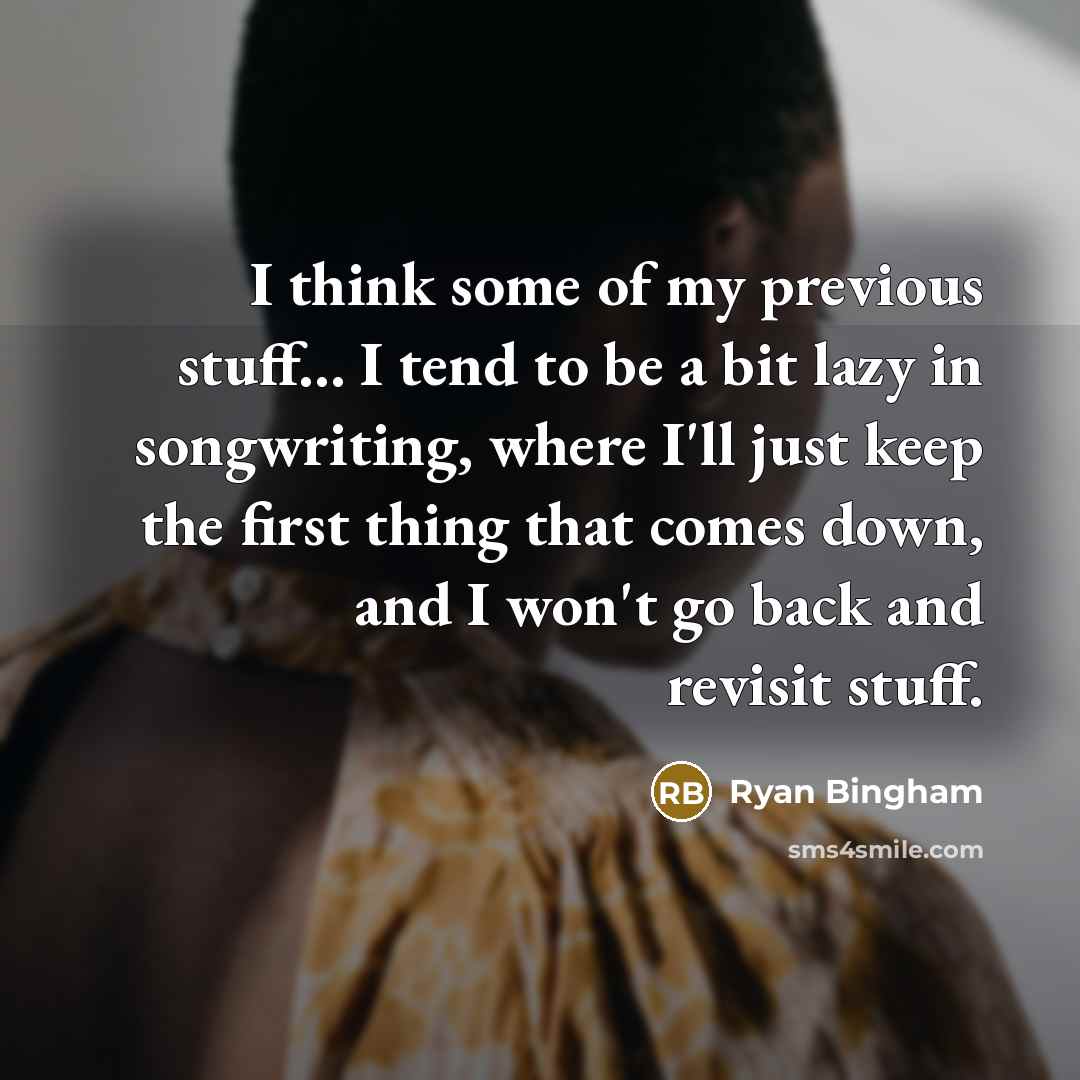 “I think some of my previous stuff... I tend to be a bit lazy in songwriting, where I'll just keep the first thing that comes down, and I won't go back and revisit stuff.” quote by Ryan Bingham