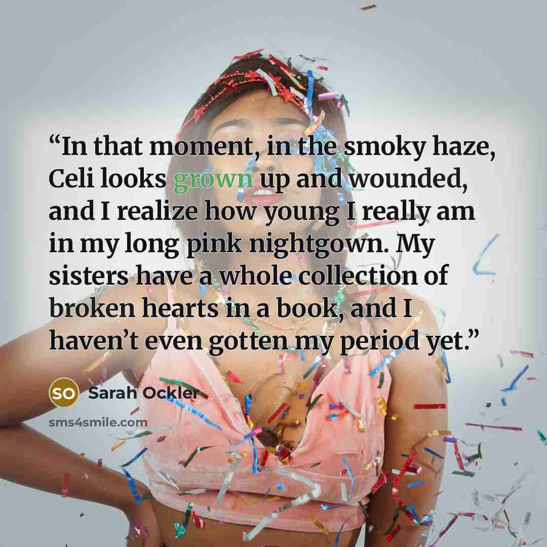 “In that moment, in the smoky haze, Celi looks grown up and wounded, and I realize how young I really am in my long pink nightgown. My sisters have a whole collection of broken hearts in a book, and I haven’t even gotten my period yet.” quote by Sarah Ockler