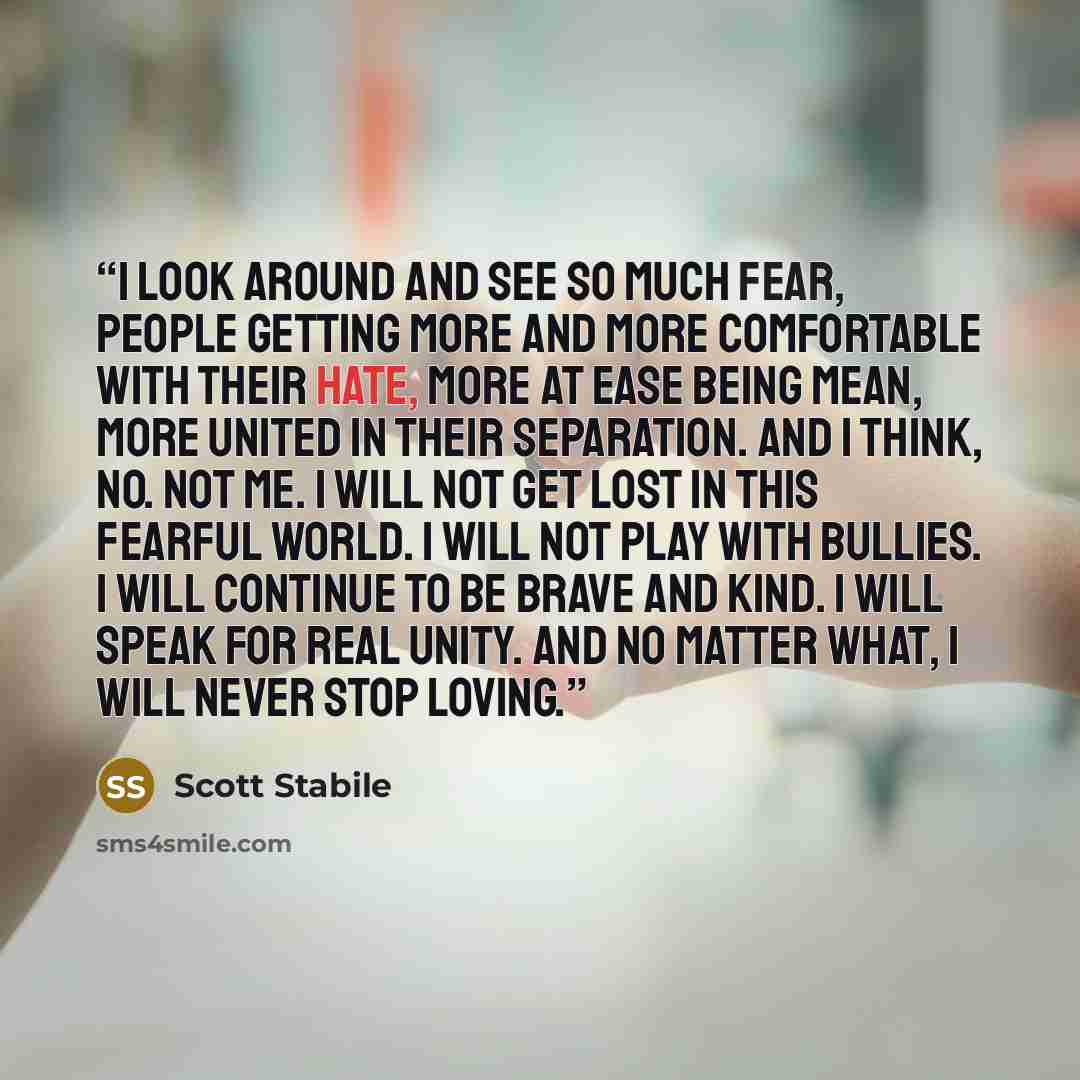 “I look around and see so much fear, people getting more and more comfortable with their hate, more at ease being mean, more united in their separation. And I think, NO. Not me. I will not get lost in this fearful world. I will not play with bullies. I will continue to be brave and kind. I will…” quote by Scott Stabile