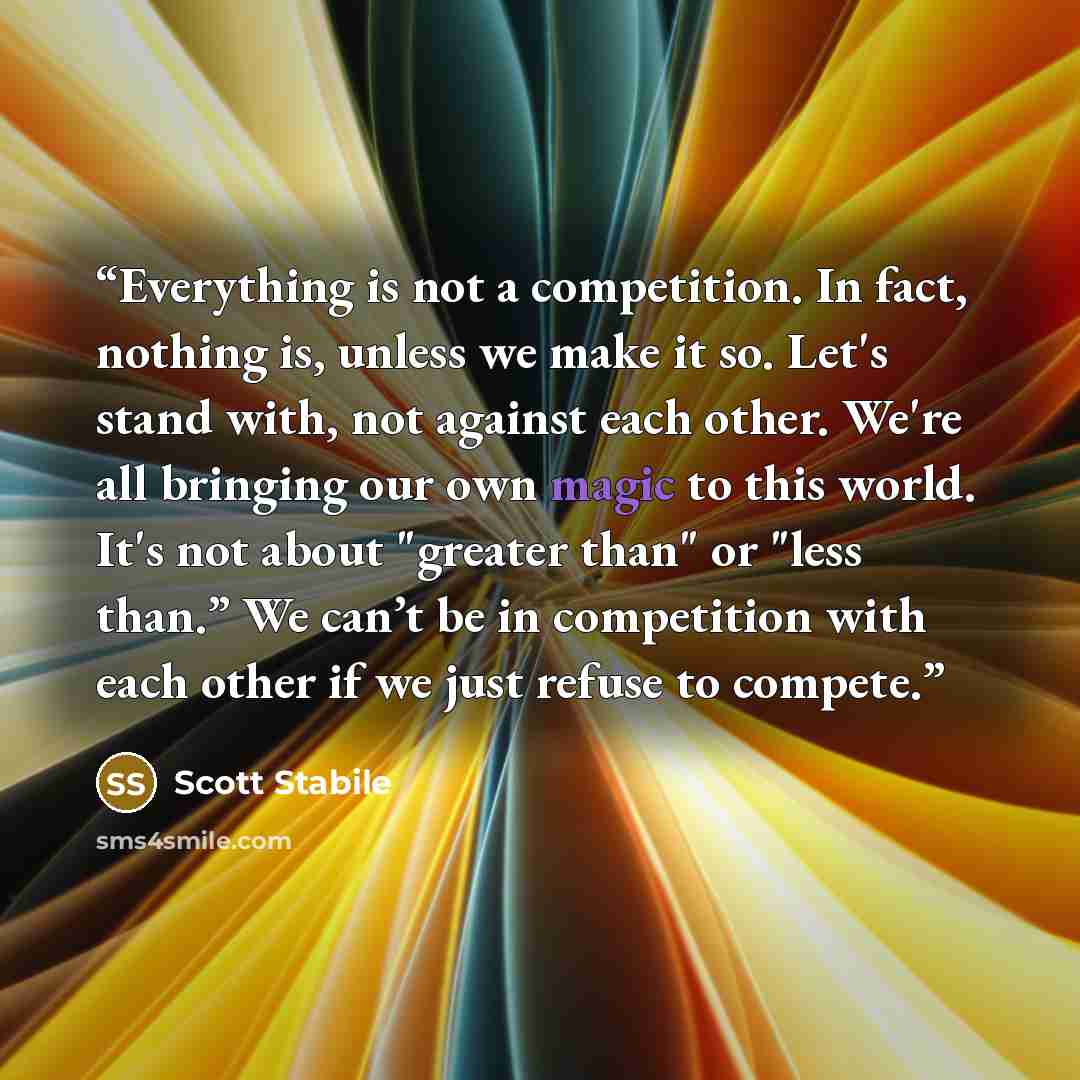 “Everything is not a competition. In fact, nothing is, unless we make it so. Let's stand with, not against each other. We're all bringing our own magic to this world. It's not about "greater than" or "less than.” We can’t be in competition with each other if we just refuse to compete.” quote by Scott Stabile