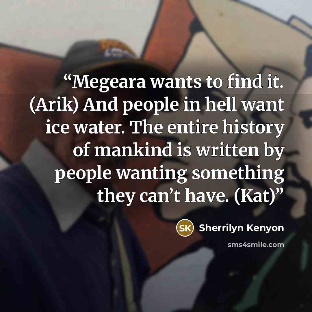 “Megeara wants to find it. (Arik) And people in hell want ice water. The entire history of mankind is written by people wanting something they can’t have. (Kat)” quote by Sherrilyn Kenyon