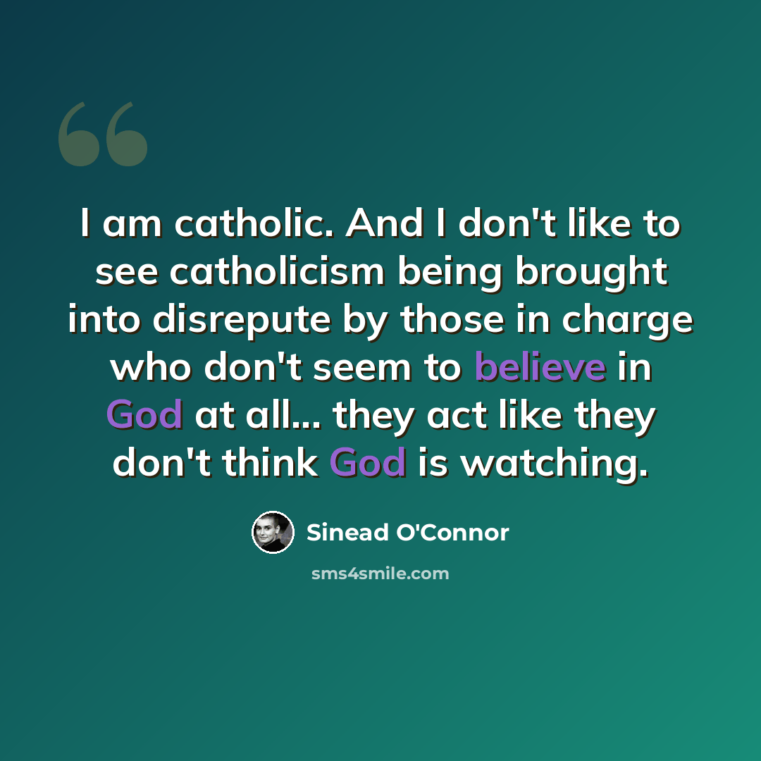 “I am catholic. And I don't like to see catholicism being brought into disrepute by those in charge who don't seem to believe in God at all... they act like they don't think God is watching.” quote by Sinead O'Connor