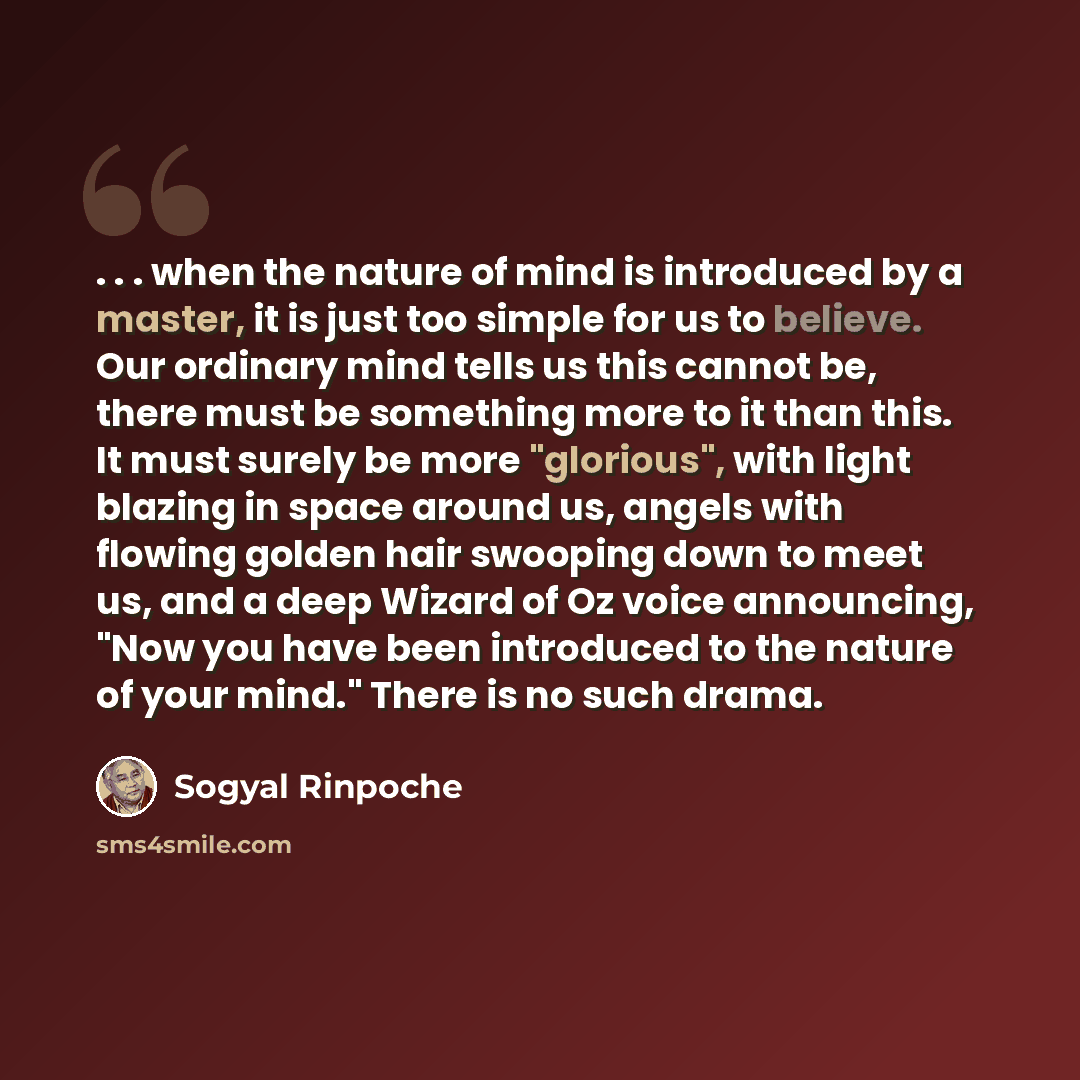 “. . . when the nature of mind is introduced by a master, it is just too simple for us to believe. Our ordinary mind tells us this cannot be, there must be something more to it than this. It must surely be more "glorious", with light blazing in space around us, angels with flowing golden hair…” quote by Sogyal Rinpoche