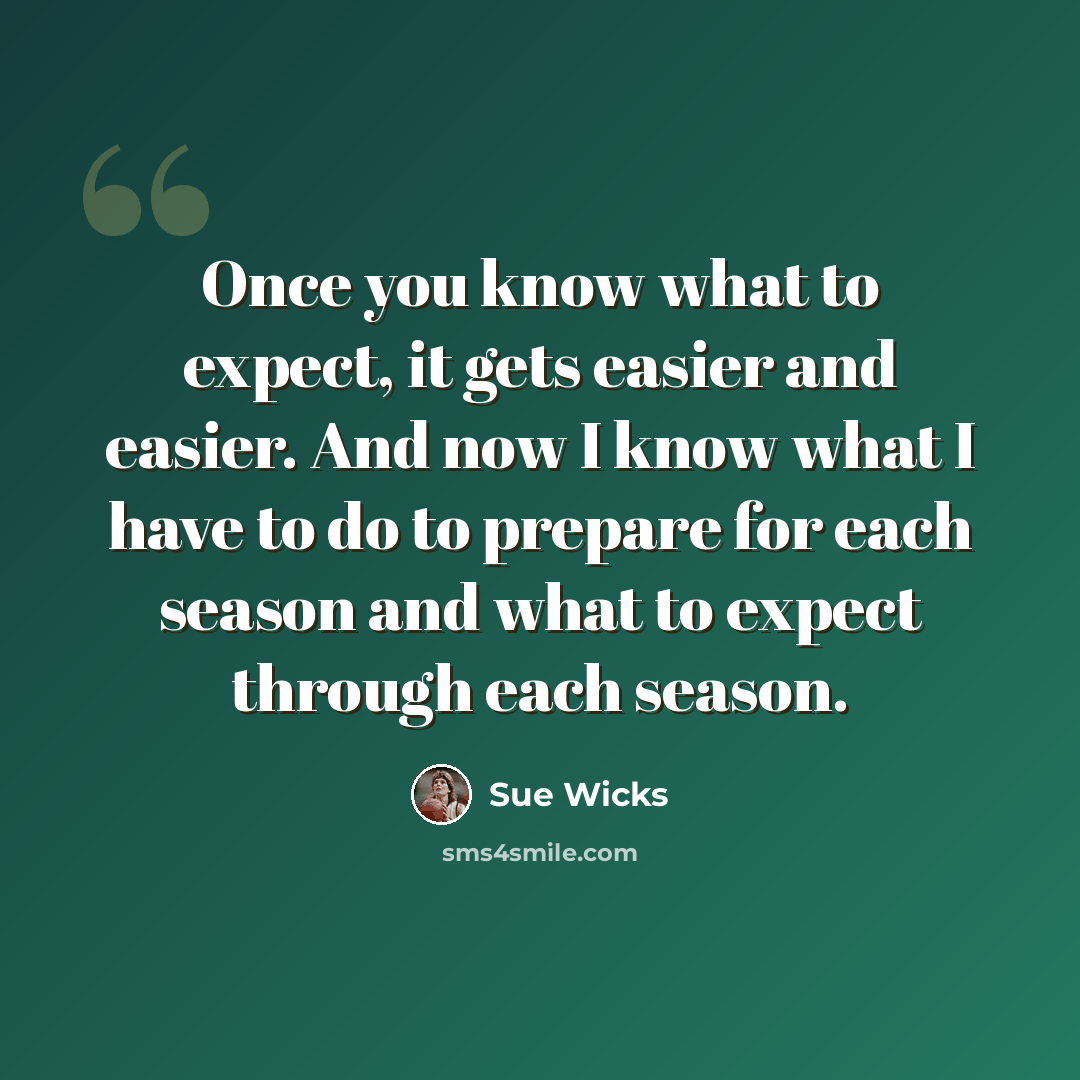 “Once you know what to expect, it gets easier and easier. And now I know what I have to do to prepare for each season and what to expect through each season.” quote by Sue Wicks