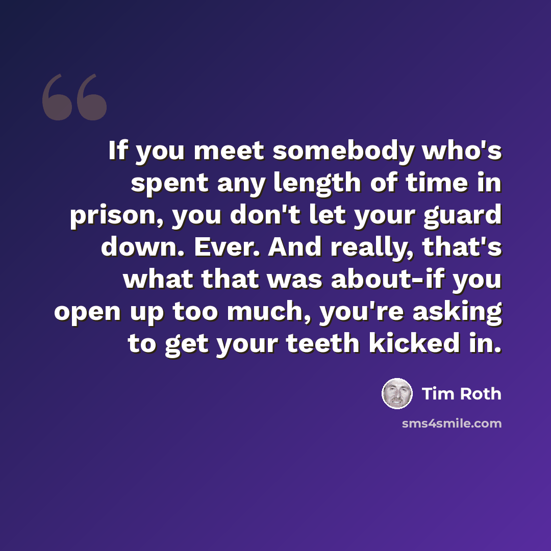 “If you meet somebody who's spent any length of time in prison, you don't let your guard down. Ever. And really, that's what that was about-if you open up too much, you're asking to get your teeth kicked in.” quote by Tim Roth