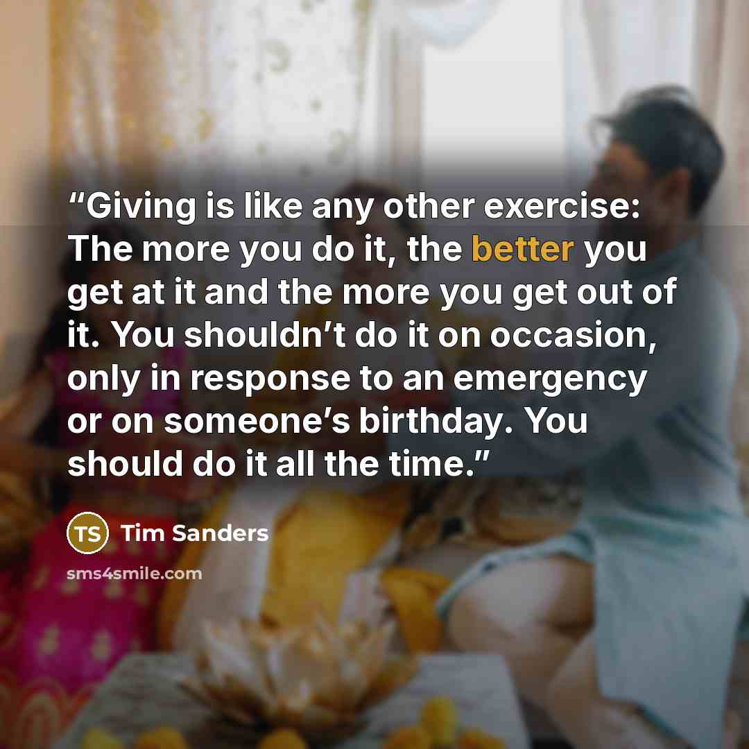 “Giving is like any other exercise: The more you do it, the better you get at it and the more you get out of it. You shouldn’t do it on occasion, only in response to an emergency or on someone’s birthday. You should do it all the time.” quote by Tim Sanders