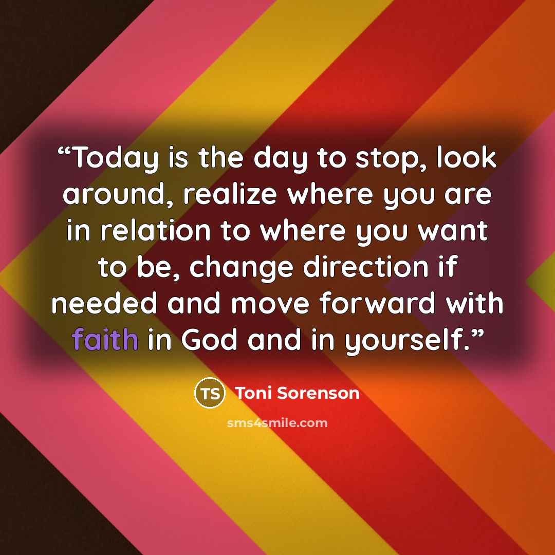 “Today is the day to stop, look around, realize where you are in relation to where you want to be, change direction if needed and move forward with faith in God and in yourself.” quote by Toni Sorenson