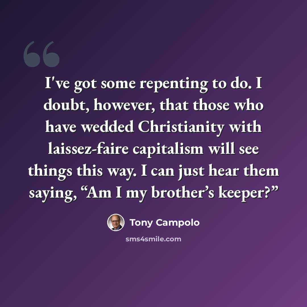 “I've got some repenting to do. I doubt, however, that those who have wedded Christianity with laissez-faire capitalism will see things this way. I can just hear them saying, “Am I my brother’s keeper?”” quote by Tony Campolo