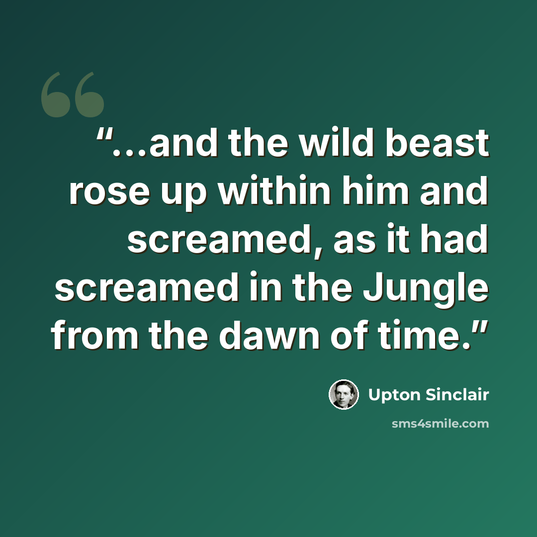 “...and the wild beast rose up within him and screamed, as it had screamed in the Jungle from the dawn of time.” quote by Upton Sinclair