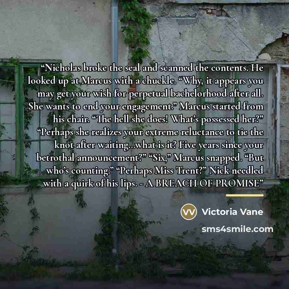 “Nicholas broke the seal and scanned the contents. He looked up at Marcus with a chuckle. “Why, it appears you may get your wish for perpetual bachelorhood after all. She wants to end your engagement.” Marcus started from his chair. “The hell she does! What’s possessed her?” “Perhaps she realizes…” quote by Victoria Vane