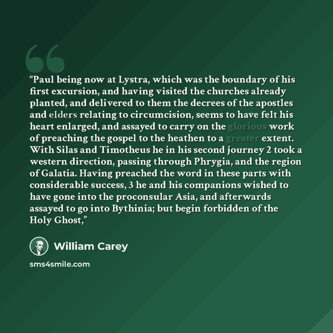 “Paul being now at Lystra, which was the boundary of his first excursion, and having visited the churches already planted, and delivered to them the decrees of the apostles and elders relating to circumcision, seems to have felt his heart enlarged, and assayed to carry on the glorious work of…” quote by William Carey
