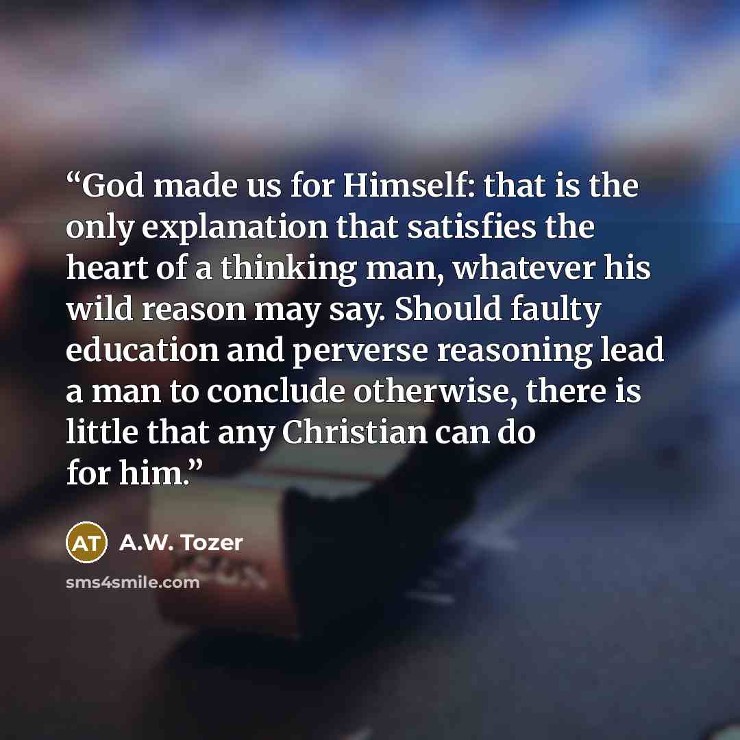 “God made us for Himself: that is the only explanation that satisfies the heart of a thinking man, whatever his wild reason may say. Should faulty education and perverse reasoning lead a man to conclude otherwise, there is little that any Christian can do for him.” quote by A.W. Tozer