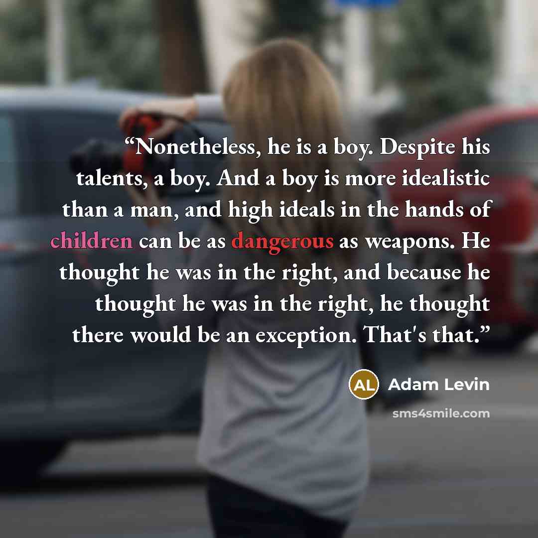 “Nonetheless, he is a boy. Despite his talents, a boy. And a boy is more idealistic than a man, and high ideals in the hands of children can be as dangerous as weapons. He thought he was in the right, and because he thought he was in the right, he thought there would be an exception. That's that.” quote by Adam Levin