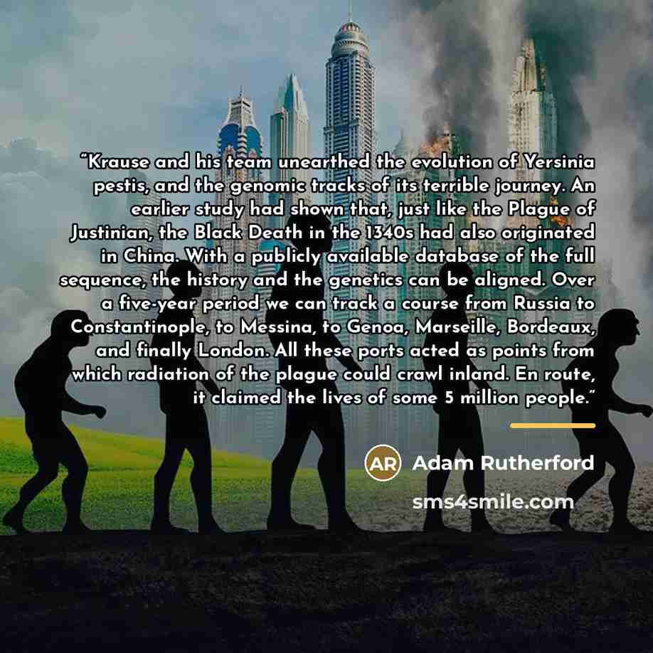 “Krause and his team unearthed the evolution of Yersinia pestis, and the genomic tracks of its terrible journey. An earlier study had shown that, just like the Plague of Justinian, the Black Death in the 1340s had also originated in China. With a publicly available database of the full sequence…” quote by Adam Rutherford