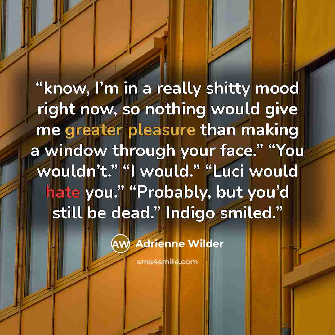 “know, I’m in a really shitty mood right now, so nothing would give me greater pleasure than making a window through your face.” “You wouldn’t.” “I would.” “Luci would hate you.” “Probably, but you’d still be dead.” Indigo smiled.” quote by Adrienne Wilder