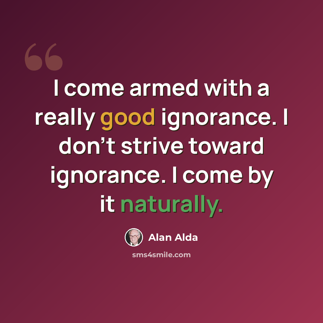 “I come armed with a really good ignorance. I don't strive toward ignorance. I come by it naturally.” quote by Alan Alda