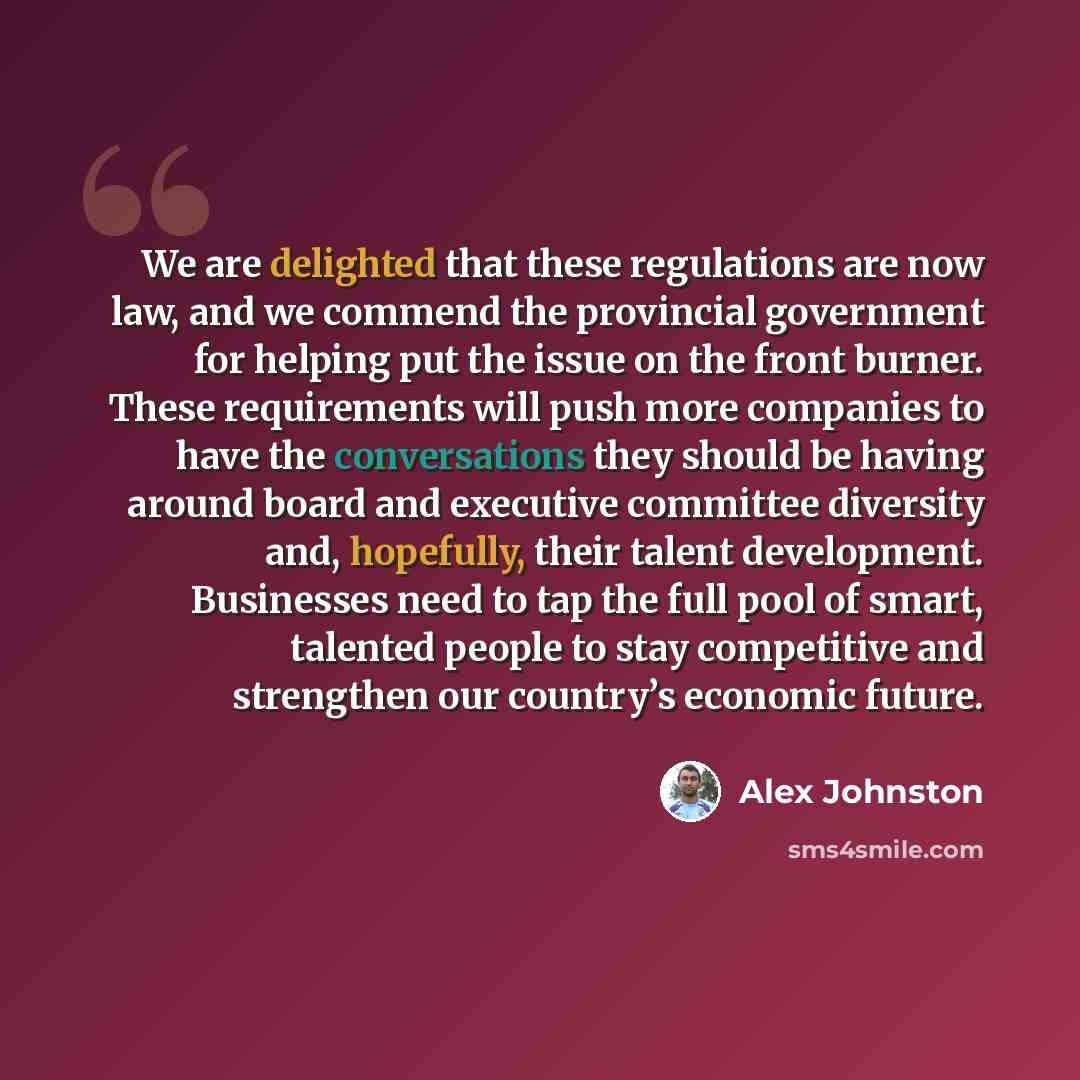 “We are delighted that these regulations are now law, and we commend the provincial government for helping put the issue on the front burner. These requirements will push more companies to have the conversations they should be having around board and executive committee diversity and, hopefully…” quote by Alex Johnston