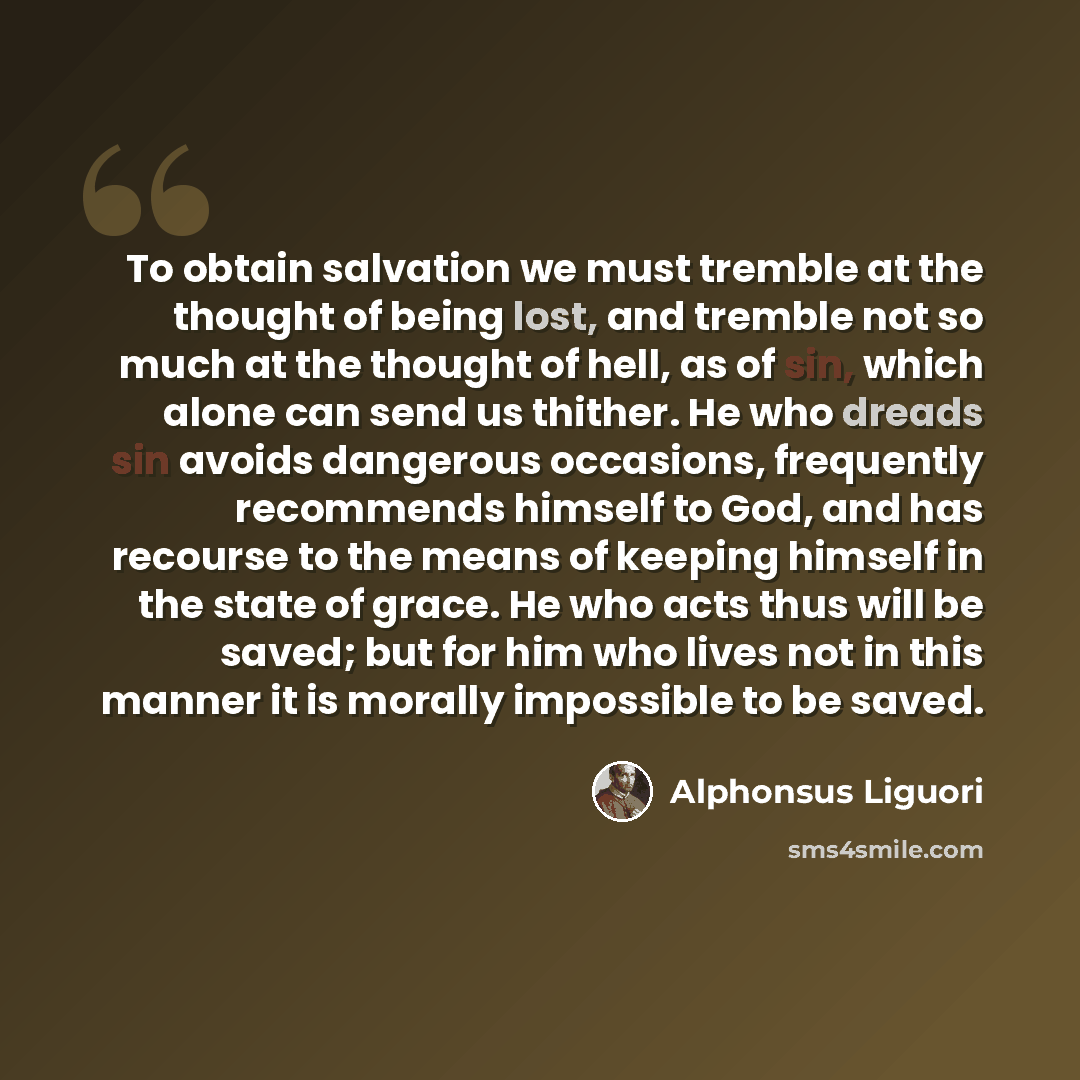 “To obtain salvation we must tremble at the thought of being lost, and tremble not so much at the thought of hell, as of sin, which alone can send us thither. He who dreads sin avoids dangerous occasions, frequently recommends himself to God, and has recourse to the means of keeping himself in the…” quote by Alphonsus Liguori