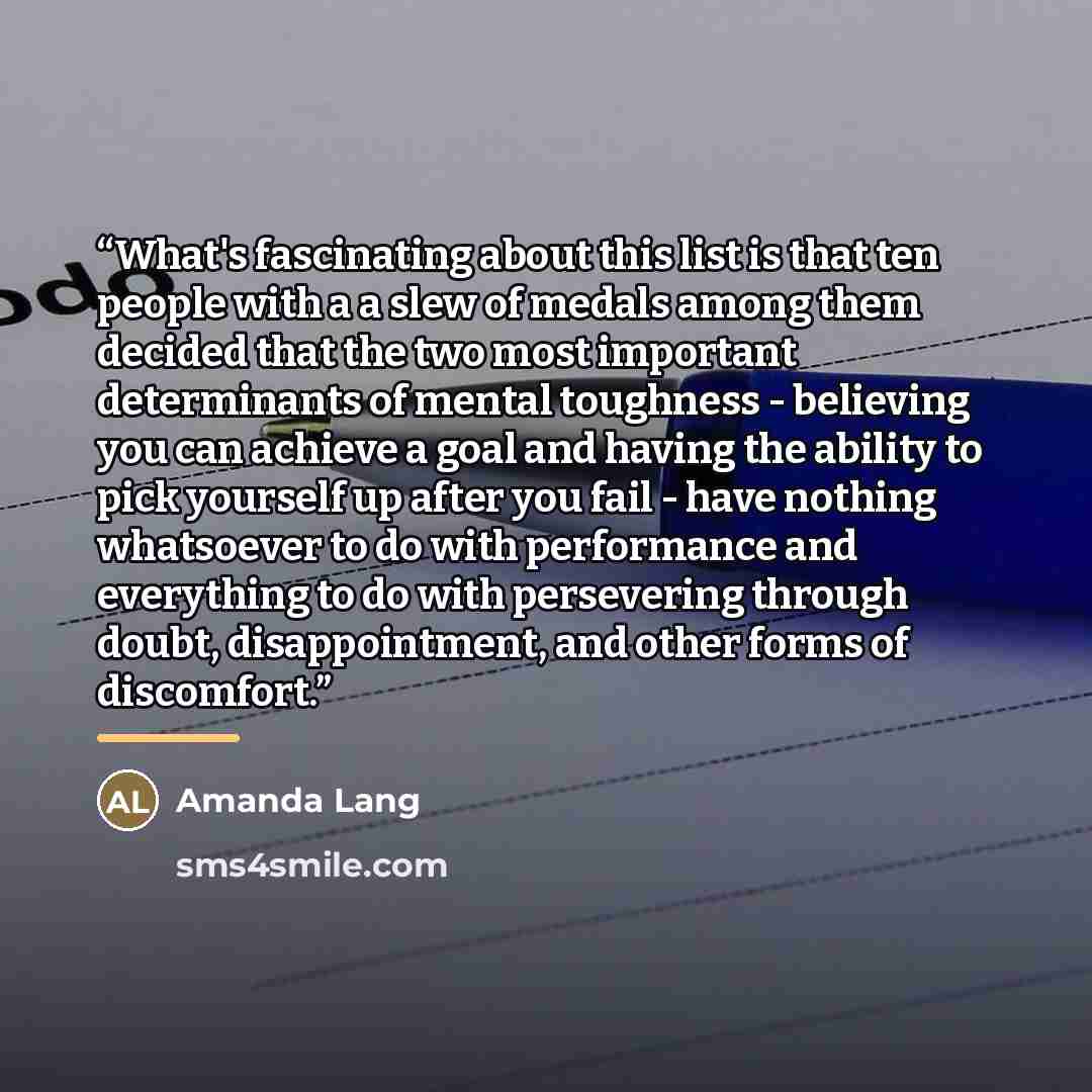 “What's fascinating about this list is that ten people with a a slew of medals among them decided that the two most important determinants of mental toughness - believing you can achieve a goal and having the ability to pick yourself up after you fail - have nothing whatsoever to do with…” quote by Amanda Lang