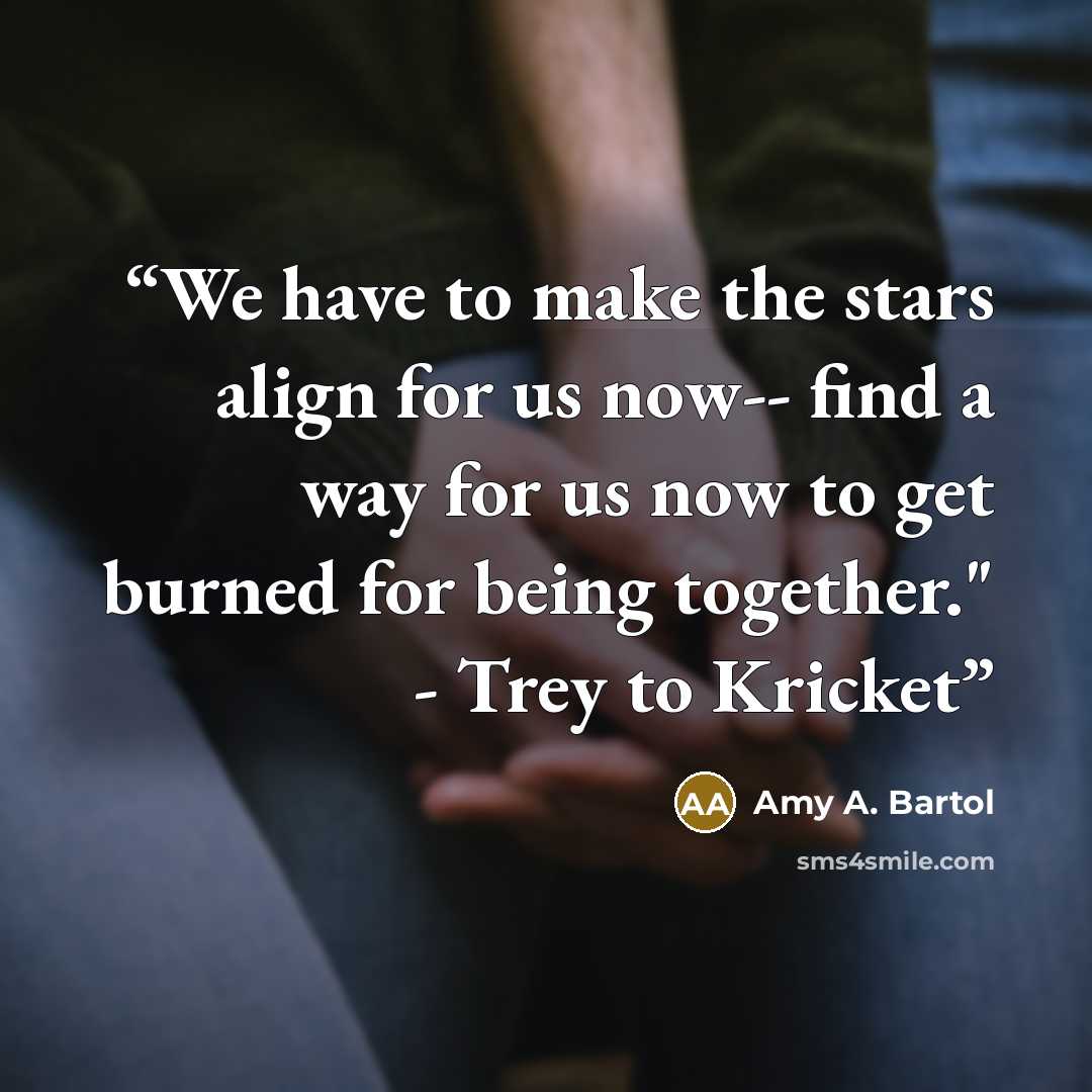 “We have to make the stars align for us now-- find a way for us now to get burned for being together." - Trey to Kricket” quote by Amy A. Bartol