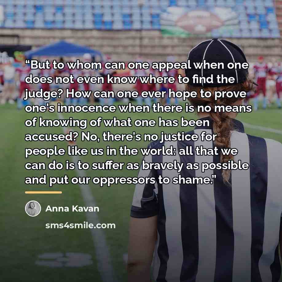 “But to whom can one appeal when one does not even know where to find the judge? How can one ever hope to prove one's innocence when there is no means of knowing of what one has been accused? No, there's no justice for people like us in the world: all that we can do is to suffer as bravely as…” quote by Anna Kavan