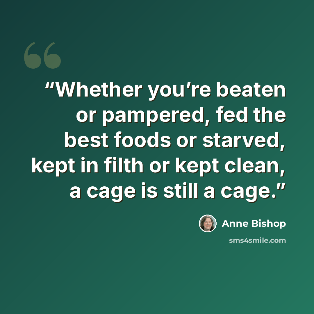 “Whether you’re beaten or pampered, fed the best foods or starved, kept in filth or kept clean, a cage is still a cage.” quote by Anne Bishop