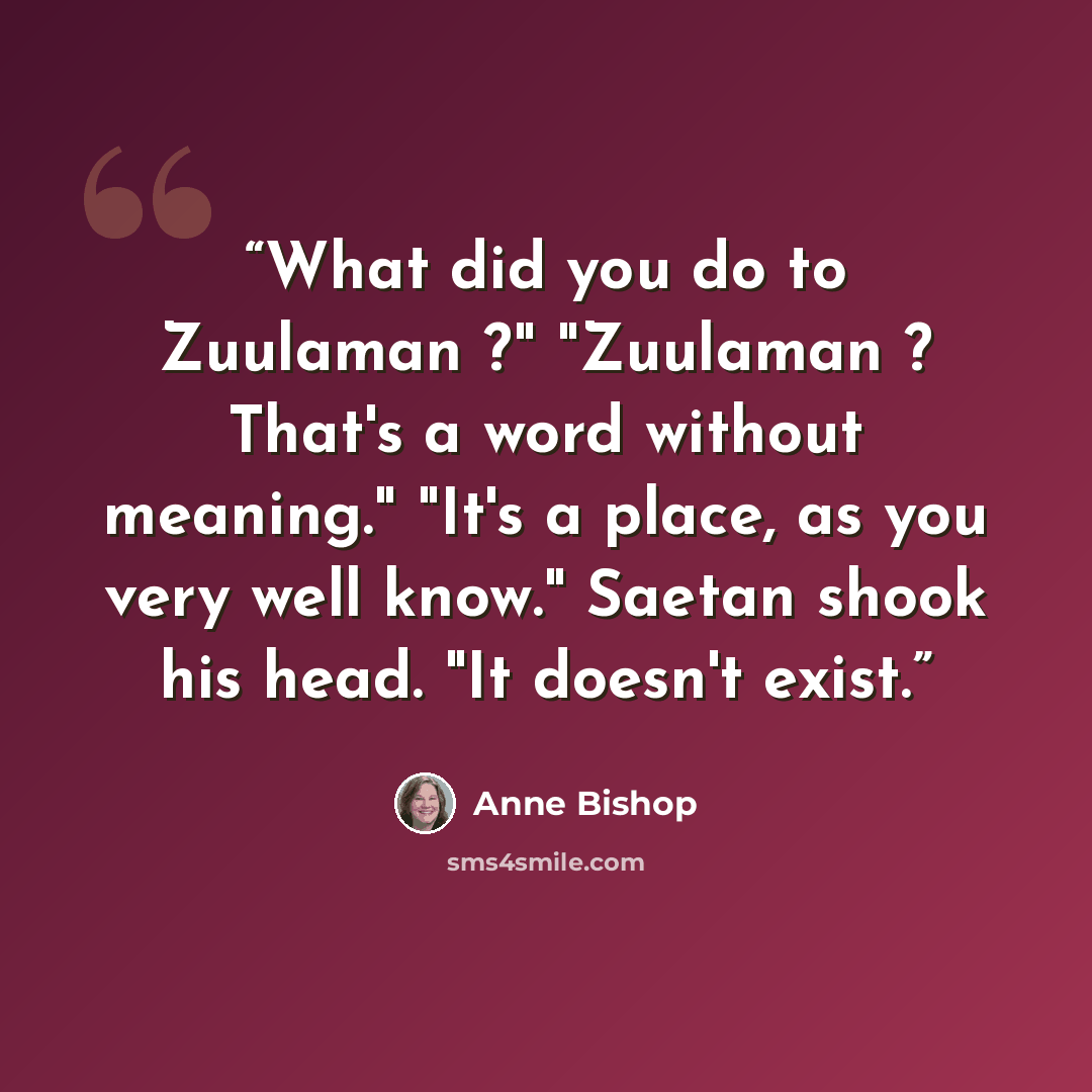 “What did you do to Zuulaman ?" "Zuulaman ? That's a word without meaning." "It's a place, as you very well know." Saetan shook his head. "It doesn't exist.” quote by Anne Bishop