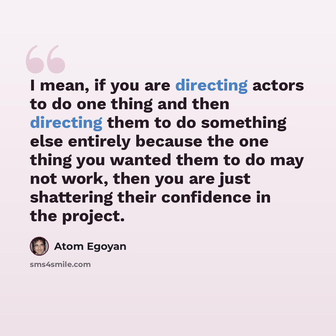 “I mean, if you are directing actors to do one thing and then directing them to do something else entirely because the one thing you wanted them to do may not work, then you are just shattering their confidence in the project.” quote by Atom Egoyan