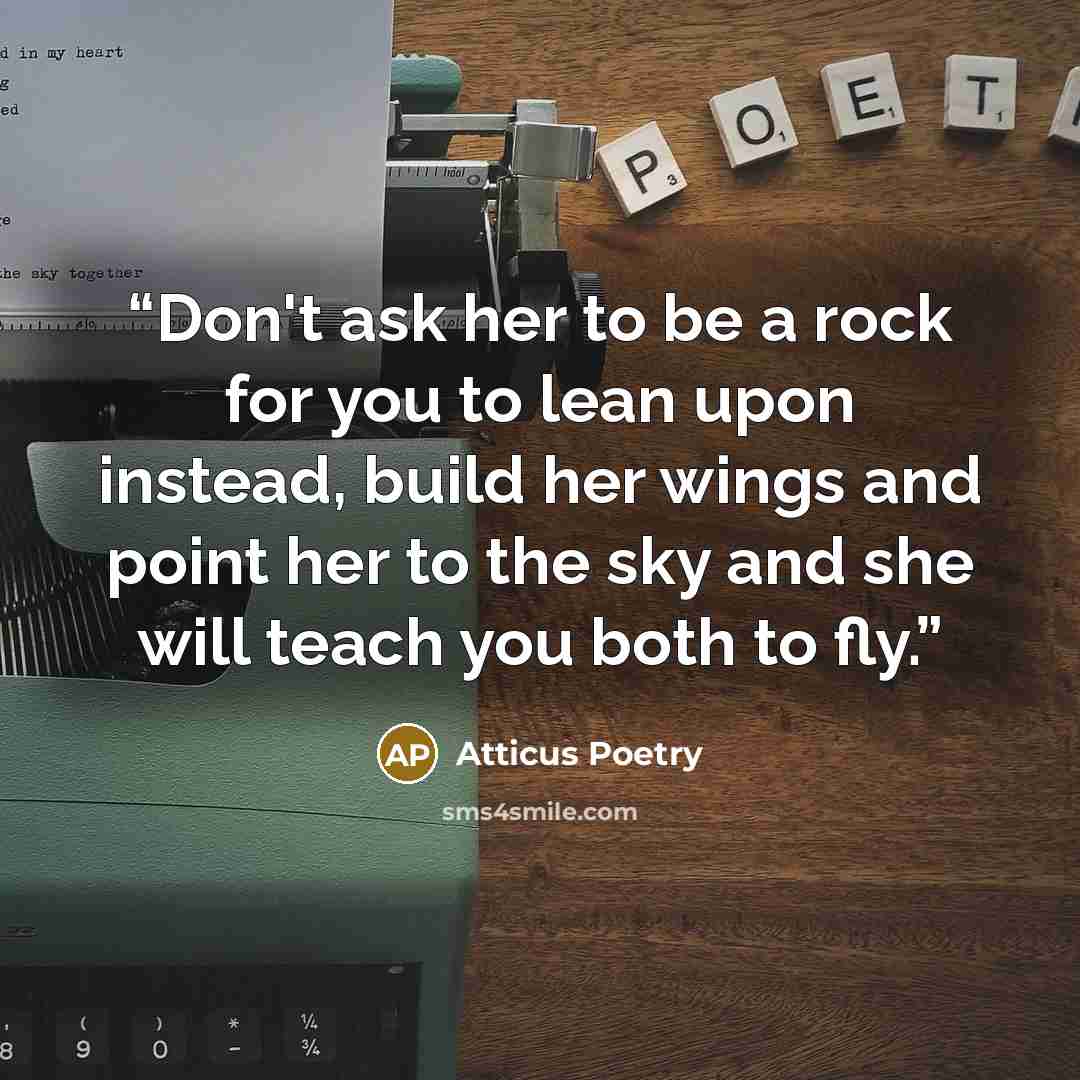 “Don't ask her to be a rock for you to lean upon instead, build her wings and point her to the sky and she will teach you both to fly.” quote by Atticus Poetry