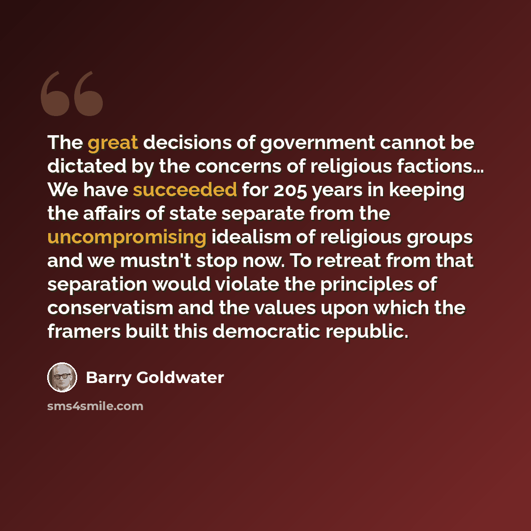 “The great decisions of government cannot be dictated by the concerns of religious factions… We have succeeded for 205 years in keeping the affairs of state separate from the uncompromising idealism of religious groups and we mustn't stop now. To retreat from that separation would violate the…” quote by Barry Goldwater