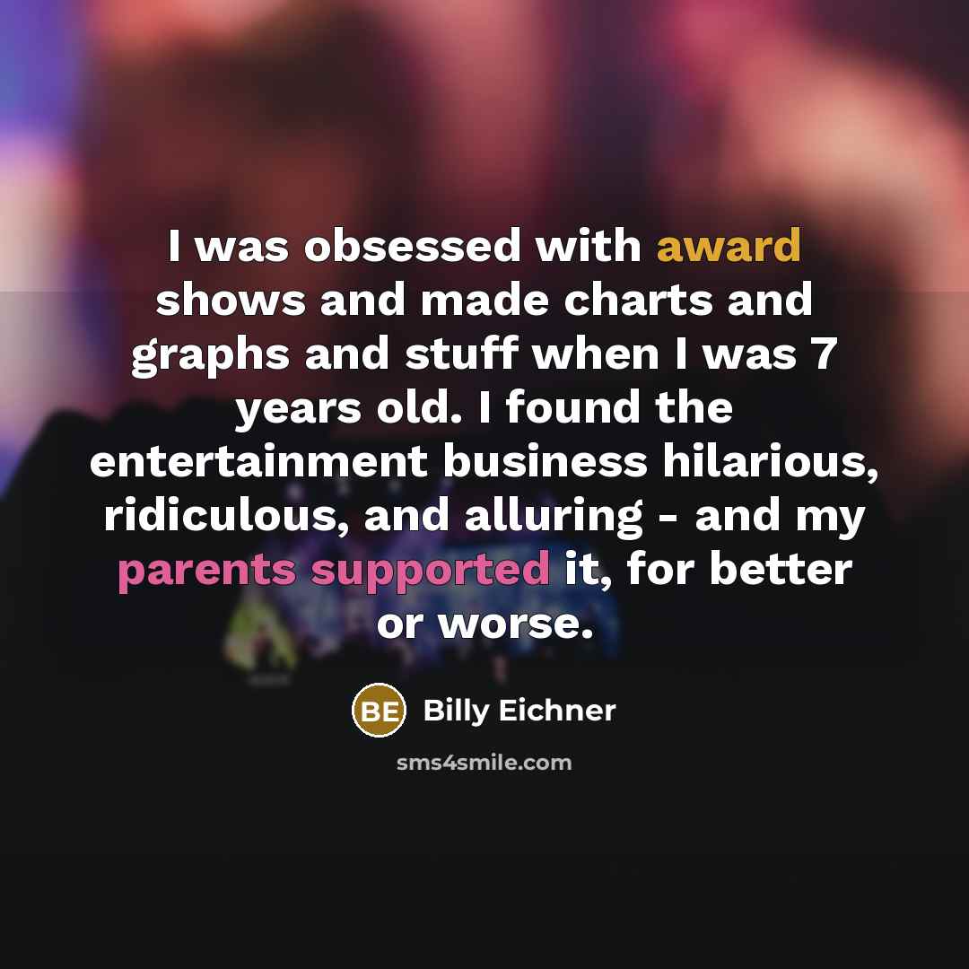“I was obsessed with award shows and made charts and graphs and stuff when I was 7 years old. I found the entertainment business hilarious, ridiculous, and alluring - and my parents supported it, for better or worse.” quote by Billy Eichner