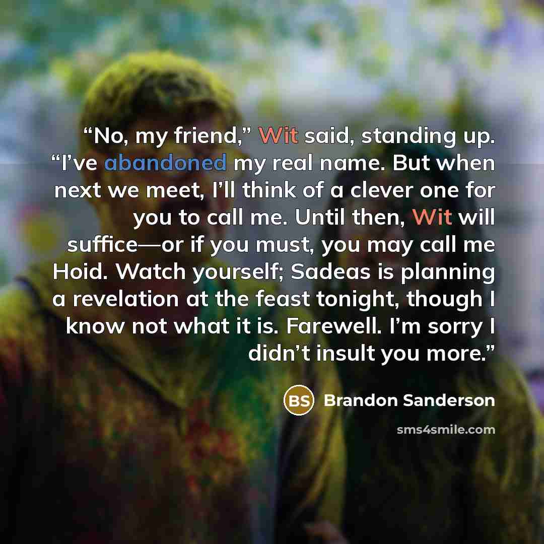 “No, my friend,” Wit said, standing up. “I’ve abandoned my real name. But when next we meet, I’ll think of a clever one for you to call me. Until then, Wit will suffice—or if you must, you may call me Hoid. Watch yourself; Sadeas is planning a revelation at the feast tonight, though I know not what…” quote by Brandon Sanderson