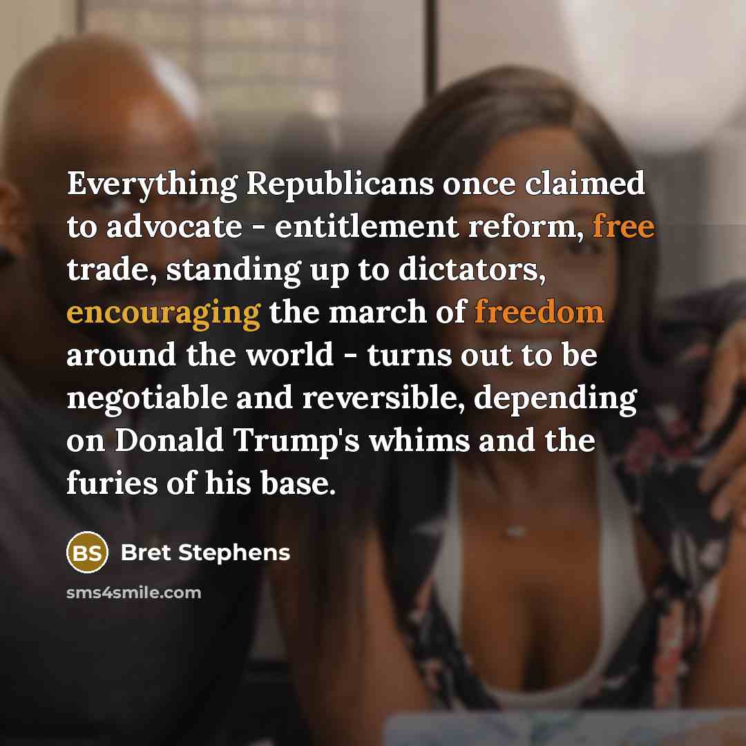 “Everything Republicans once claimed to advocate - entitlement reform, free trade, standing up to dictators, encouraging the march of freedom around the world - turns out to be negotiable and reversible, depending on Donald Trump's whims and the furies of his base.” quote by Bret Stephens