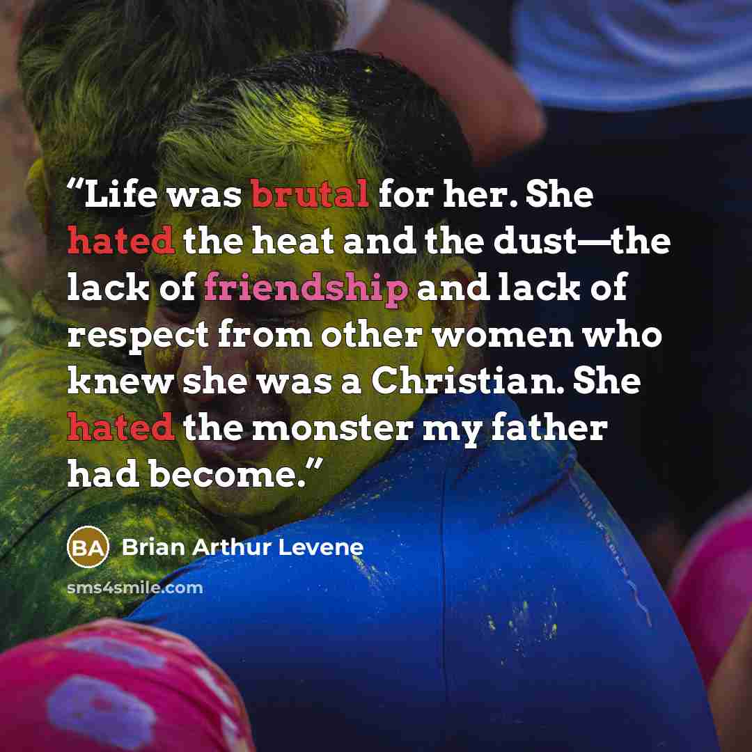 “Life was brutal for her. She hated the heat and the dust—the lack of friendship and lack of respect from other women who knew she was a Christian. She hated the monster my father had become.” quote by Brian Arthur Levene