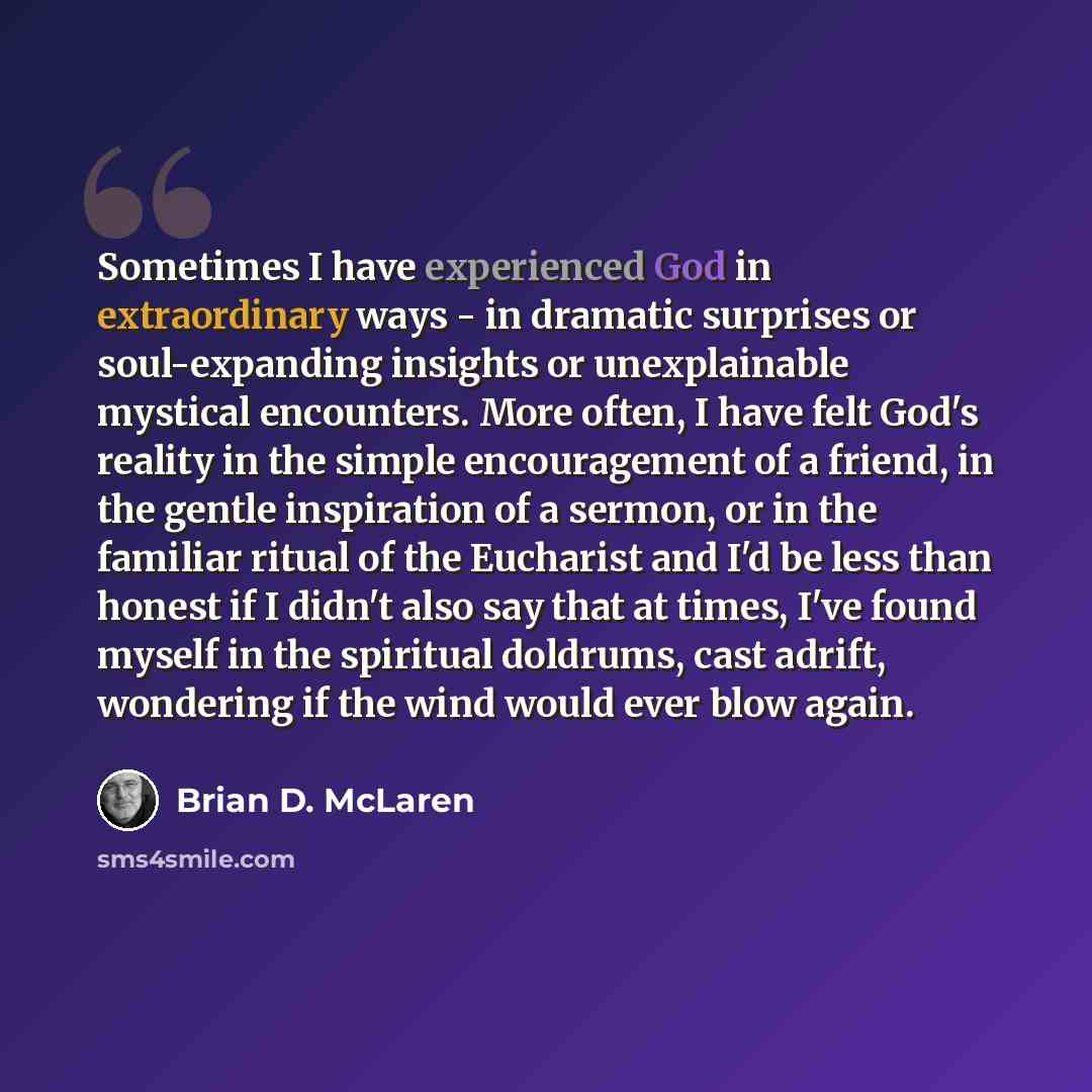 “Sometimes I have experienced God in extraordinary ways - in dramatic surprises or soul-expanding insights or unexplainable mystical encounters. More often, I have felt God's reality in the simple encouragement of a friend, in the gentle inspiration of a sermon, or in the familiar ritual of the…” quote by Brian D. McLaren