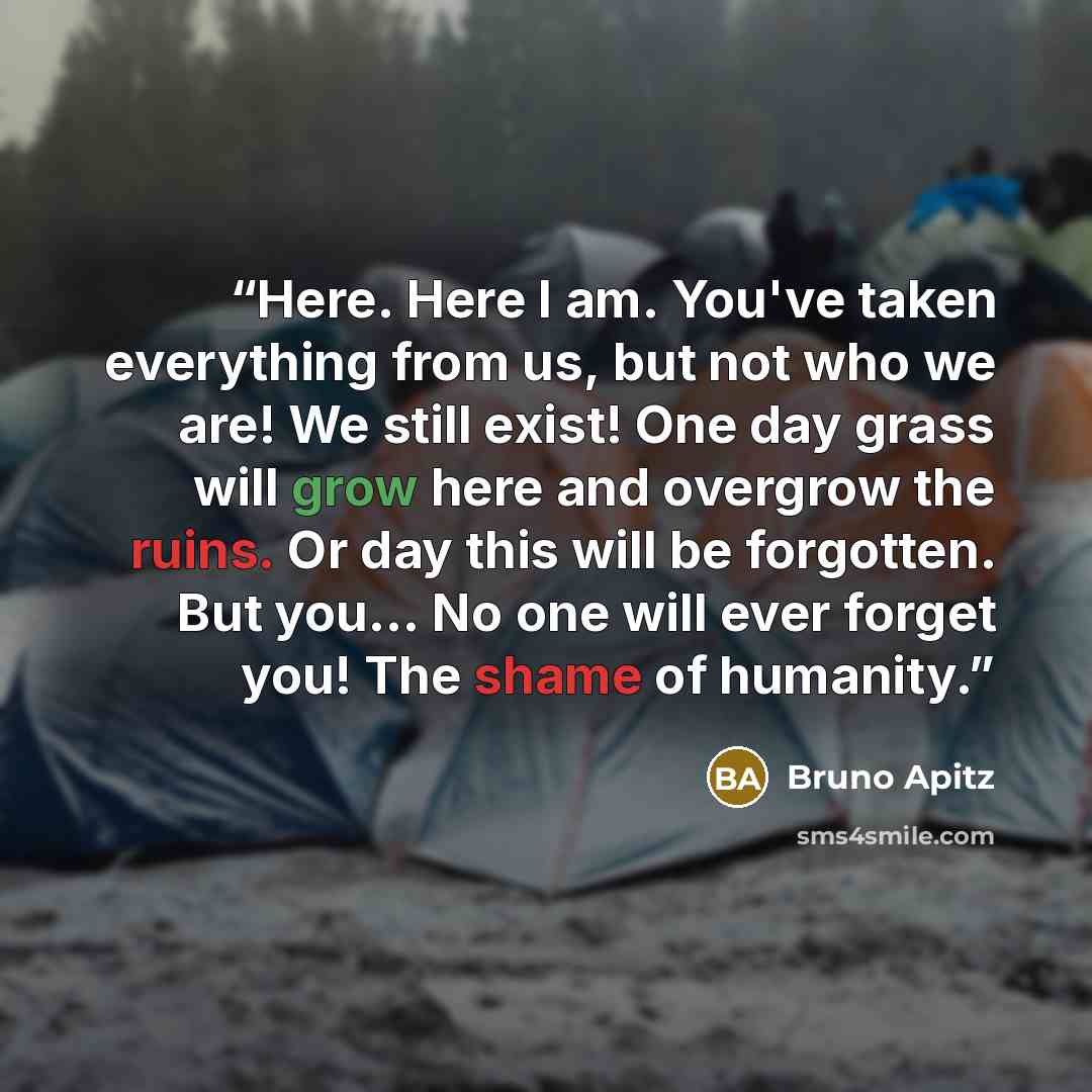 “Here. Here I am. You've taken everything from us, but not who we are! We still exist! One day grass will grow here and overgrow the ruins. Or day this will be forgotten. But you... No one will ever forget you! The shame of humanity.” quote by Bruno Apitz