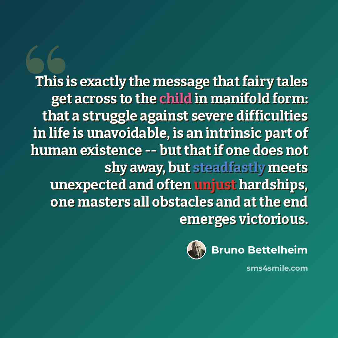 “This is exactly the message that fairy tales get across to the child in manifold form: that a struggle against severe difficulties in life is unavoidable, is an intrinsic part of human existence -- but that if one does not shy away, but steadfastly meets unexpected and often unjust hardships, one…” quote by Bruno Bettelheim